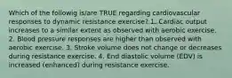 Which of the followig is/are TRUE regarding cardiovascular responses to dynamic resistance exercise? 1. Cardiac output increases to a similar extent as observed with aerobic exercise. 2. Blood pressure responses are higher than observed with aerobic exercise. 3. Stroke volume does not change or decreases during resistance exercise. 4. End diastolic volume (EDV) is increased (enhanced) during resistance exercise.