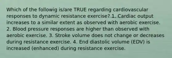 Which of the followig is/are TRUE regarding cardiovascular responses to dynamic resistance exercise? 1. Cardiac output increases to a similar extent as observed with aerobic exercise. 2. Blood pressure responses are higher than observed with aerobic exercise. 3. Stroke volume does not change or decreases during resistance exercise. 4. End diastolic volume (EDV) is increased (enhanced) during resistance exercise.