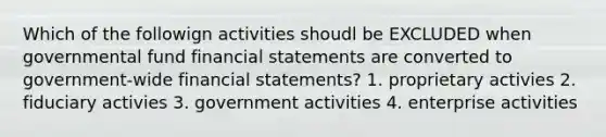 Which of the followign activities shoudl be EXCLUDED when governmental fund financial statements are converted to government-wide financial statements? 1. proprietary activies 2. fiduciary activies 3. government activities 4. enterprise activities