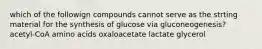 which of the followign compounds cannot serve as the strting material for the synthesis of glucose via gluconeogenesis? acetyl-CoA amino acids oxaloacetate lactate glycerol