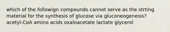 which of the followign compounds cannot serve as the strting material for the synthesis of glucose via gluconeogenesis? acetyl-CoA amino acids oxaloacetate lactate glycerol