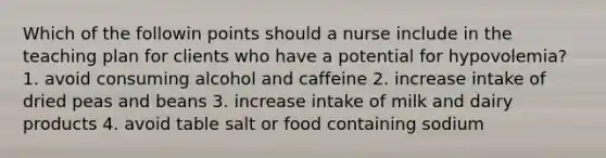 Which of the followin points should a nurse include in the teaching plan for clients who have a potential for hypovolemia? 1. avoid consuming alcohol and caffeine 2. increase intake of dried peas and beans 3. increase intake of milk and dairy products 4. avoid table salt or food containing sodium