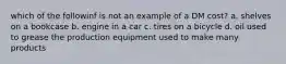 which of the followinf is not an example of a DM cost? a. shelves on a bookcase b. engine in a car c. tires on a bicycle d. oil used to grease the production equipment used to make many products