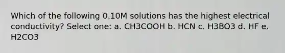 Which of the following 0.10M solutions has the highest electrical conductivity? Select one: a. CH3COOH b. HCN c. H3BO3 d. HF e. H2CO3