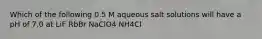 Which of the following 0.5 M aqueous salt solutions will have a pH of 7.0 at LiF RbBr NaClO4 NH4Cl