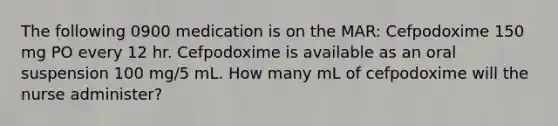 The following 0900 medication is on the MAR: Cefpodoxime 150 mg PO every 12 hr. Cefpodoxime is available as an oral suspension 100 mg/5 mL. How many mL of cefpodoxime will the nurse administer?