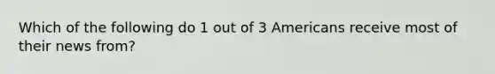 Which of the following do 1 out of 3 Americans receive most of their news from?