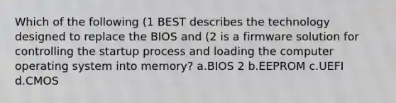 Which of the following (1 BEST describes the technology designed to replace the BIOS and (2 is a firmware solution for controlling the startup process and loading the computer operating system into memory? a.BIOS 2 b.EEPROM c.UEFI d.CMOS