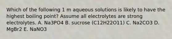 Which of the following 1 m aqueous solutions is likely to have the highest boiling point? Assume all electrolytes are strong electrolytes. A. Na3PO4 B. sucrose (C12H22O11) C. Na2CO3 D. MgBr2 E. NaNO3