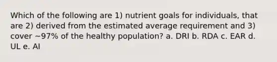 Which of the following are 1) nutrient goals for individuals, that are 2) derived from the estimated average requirement and 3) cover ~97% of the healthy population? a. DRI b. RDA c. EAR d. UL e. AI