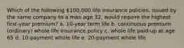 Which of the following 100,000 life insurance policies, issued by the same company to a man age 32, would require the highest first-year premium? a. 10-year term life b. continuous premium (ordinary) whole life insurance policy c. whole life paid-up at age 65 d. 10-payment whole life e. 20-payment whole life