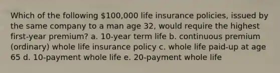 Which of the following 100,000 life insurance policies, issued by the same company to a man age 32, would require the highest first-year premium? a. 10-year term life b. continuous premium (ordinary) whole life insurance policy c. whole life paid-up at age 65 d. 10-payment whole life e. 20-payment whole life