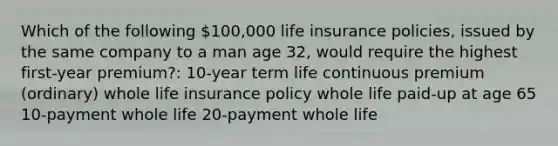 Which of the following 100,000 life insurance policies, issued by the same company to a man age 32, would require the highest first-year premium?: 10-year term life continuous premium (ordinary) whole life insurance policy whole life paid-up at age 65 10-payment whole life 20-payment whole life