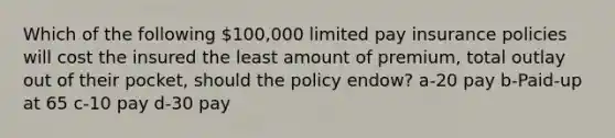 Which of the following 100,000 limited pay insurance policies will cost the insured the least amount of premium, total outlay out of their pocket, should the policy endow? a-20 pay b-Paid-up at 65 c-10 pay d-30 pay