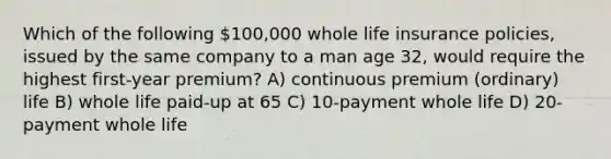 Which of the following 100,000 whole life insurance policies, issued by the same company to a man age 32, would require the highest first-year premium? A) continuous premium (ordinary) life B) whole life paid-up at 65 C) 10-payment whole life D) 20-payment whole life