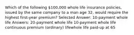 Which of the following 100,000 whole life insurance policies, issued by the same company to a man age 32, would require the highest first-year premium? Selected Answer: 10-payment whole life Answers: 20-payment whole life 10-payment whole life continuous premium (ordinary) lifewhole life paid-up at 65