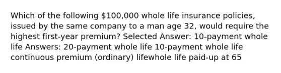 Which of the following 100,000 whole life insurance policies, issued by the same company to a man age 32, would require the highest first-year premium? Selected Answer: 10-payment whole life Answers: 20-payment whole life 10-payment whole life continuous premium (ordinary) lifewhole life paid-up at 65