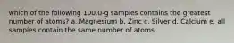 which of the following 100.0-g samples contains the greatest number of atoms? a. Magnesium b. Zinc c. Silver d. Calcium e. all samples contain the same number of atoms