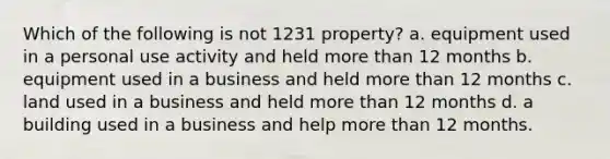 Which of the following is not 1231 property? a. equipment used in a personal use activity and held more than 12 months b. equipment used in a business and held more than 12 months c. land used in a business and held more than 12 months d. a building used in a business and help more than 12 months.