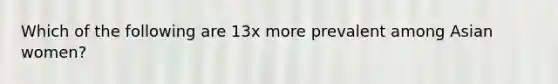 Which of the following are 13x more prevalent among Asian women?