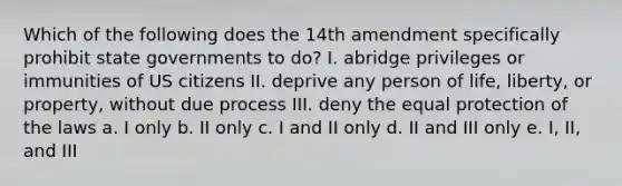 Which of the following does the 14th amendment specifically prohibit state governments to do? I. abridge privileges or immunities of US citizens II. deprive any person of life, liberty, or property, without due process III. deny the equal protection of the laws a. I only b. II only c. I and II only d. II and III only e. I, II, and III