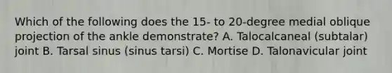 Which of the following does the 15- to 20-degree medial oblique projection of the ankle demonstrate? A. Talocalcaneal (subtalar) joint B. Tarsal sinus (sinus tarsi) C. Mortise D. Talonavicular joint