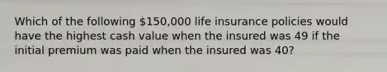 Which of the following 150,000 life insurance policies would have the highest cash value when the insured was 49 if the initial premium was paid when the insured was 40?