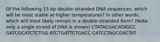 Of the following 15-bp double-stranded DNA sequences, which will be most stable at higher temperatures? In other words, which will most likely remain in a double-stranded form? (Note: only a single strand of DNA is shown) CTATACGACATAGCC GATCGCATCTCTGG ATCTGATTCTGACC CATCCTAGCGACTAT