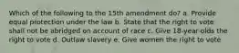 Which of the following to the 15th amendment do? a. Provide equal protection under the law b. State that the right to vote shall not be abridged on account of race c. Give 18-year-olds the right to vote d. Outlaw slavery e. Give women the right to vote