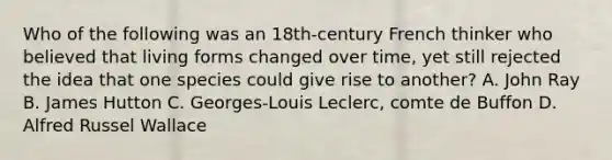 Who of the following was an 18th-century French thinker who believed that living forms changed over time, yet still rejected the idea that one species could give rise to another? A. John Ray B. James Hutton C. Georges-Louis Leclerc, comte de Buffon D. Alfred Russel Wallace