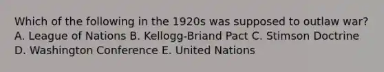 Which of the following in the 1920s was supposed to outlaw war? A. League of Nations B. Kellogg-Briand Pact C. Stimson Doctrine D. Washington Conference E. United Nations