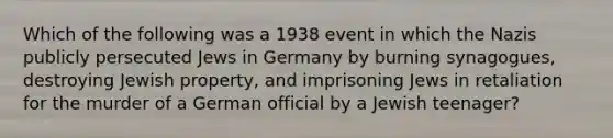 Which of the following was a 1938 event in which the Nazis publicly persecuted Jews in Germany by burning synagogues, destroying Jewish property, and imprisoning Jews in retaliation for the murder of a German official by a Jewish teenager?