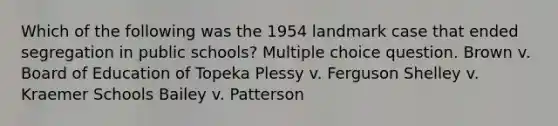 Which of the following was the 1954 landmark case that ended segregation in public schools? Multiple choice question. Brown v. Board of Education of Topeka Plessy v. Ferguson Shelley v. Kraemer Schools Bailey v. Patterson