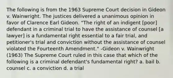 The following is from the 1963 Supreme Court decision in Gideon v. Wainwright. The justices delivered a unanimous opinion in favor of Clarence Earl Gideon. "The right of an indigent [poor] defendant in a criminal trial to have the assistance of counsel [a lawyer] is a fundamental right essential to a fair trial, and petitioner's trial and conviction without the assistance of counsel violated the Fourteenth Amendment." -Gideon v. Wainwright (1963) The Supreme Court ruled in this case that which of the following is a criminal defendant's fundamental right? a. bail b. counsel c. a conviction d. a trial