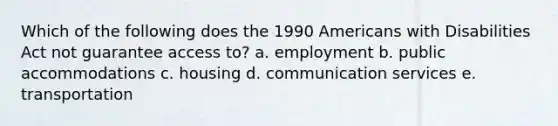 Which of the following does the 1990 Americans with Disabilities Act not guarantee access to? a. employment b. public accommodations c. housing d. communication services e. transportation