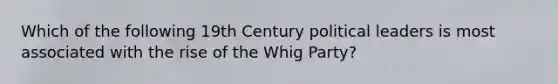 Which of the following 19th Century political leaders is most associated with the rise of the Whig Party?