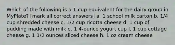 Which of the following is a 1-cup equivalent for the dairy group in MyPlate? [mark all correct answers] a. 1 school milk carton b. 1/4 cup shredded cheese c. 1/2 cup ricotta cheese d. 1 cup of pudding made with milk e. 1 4-ounce yogurt cup f. 1 cup cottage cheese g. 1 1/2 ounces sliced cheese h. 1 oz cream cheese