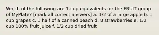 Which of the following are 1-cup equivalents for the FRUIT group of MyPlate? [mark all correct answers] a. 1/2 of a large apple b. 1 cup grapes c. 1 half of a canned peach d. 8 strawberries e. 1/2 cup 100% fruit juice f. 1/2 cup dried fruit