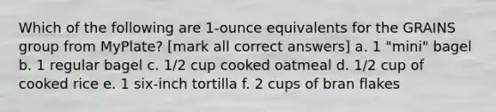 Which of the following are 1-ounce equivalents for the GRAINS group from MyPlate? [mark all correct answers] a. 1 "mini" bagel b. 1 regular bagel c. 1/2 cup cooked oatmeal d. 1/2 cup of cooked rice e. 1 six-inch tortilla f. 2 cups of bran flakes