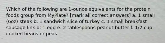 Which of the following are 1-ounce equivalents for the protein foods group from MyPlate? [mark all correct answers] a. 1 small (6oz) steak b. 1 sandwich slice of turkey c. 1 small breakfast sausage link d. 1 egg e. 2 tablespoons peanut butter f. 1/2 cup cooked beans or peas