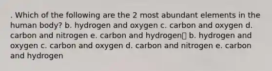 . Which of the following are the 2 most abundant elements in the human body? b. hydrogen and oxygen c. carbon and oxygen d. carbon and nitrogen e. carbon and hydrogen b. hydrogen and oxygen c. carbon and oxygen d. carbon and nitrogen e. carbon and hydrogen