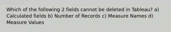 Which of the following 2 fields cannot be deleted in Tableau? a) Calculated fields b) Number of Records c) Measure Names d) Measure Values