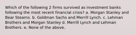 Which of the following 2 firms survived as investment banks following the most recent financial crisis? a. Morgan Stanley and Bear Stearns. b. Goldman Sachs and Merrill Lynch. c. Lehman Brothers and Morgan Stanley d. Merrill Lynch and Lehman Brothers. e. None of the above.