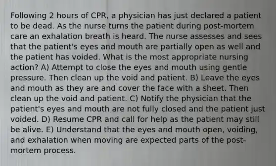 Following 2 hours of CPR, a physician has just declared a patient to be dead. As the nurse turns the patient during post-mortem care an exhalation breath is heard. The nurse assesses and sees that the patient's eyes and mouth are partially open as well and the patient has voided. What is the most appropriate nursing action? A) Attempt to close the eyes and mouth using gentle pressure. Then clean up the void and patient. B) Leave the eyes and mouth as they are and cover the face with a sheet. Then clean up the void and patient. C) Notify the physician that the patient's eyes and mouth are not fully closed and the patient just voided. D) Resume CPR and call for help as the patient may still be alive. E) Understand that the eyes and mouth open, voiding, and exhalation when moving are expected parts of the post-mortem process.