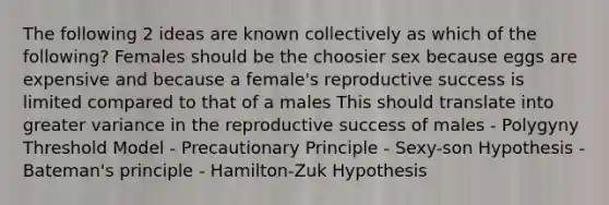 The following 2 ideas are known collectively as which of the following? Females should be the choosier sex because eggs are expensive and because a female's reproductive success is limited compared to that of a males This should translate into greater variance in the reproductive success of males - Polygyny Threshold Model - Precautionary Principle - Sexy-son Hypothesis - Bateman's principle - Hamilton-Zuk Hypothesis