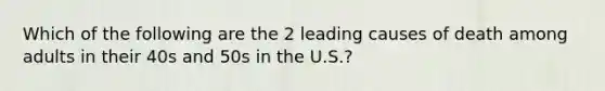 Which of the following are the 2 leading causes of death among adults in their 40s and 50s in the U.S.?