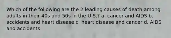 Which of the following are the 2 leading causes of death among adults in their 40s and 50s in the U.S.? a. cancer and AIDS b. accidents and heart disease c. heart disease and cancer d. AIDS and accidents