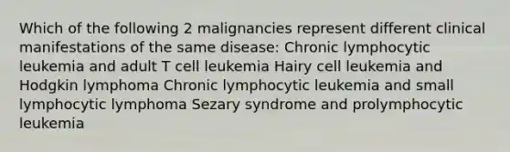 Which of the following 2 malignancies represent different clinical manifestations of the same disease: Chronic lymphocytic leukemia and adult T cell leukemia Hairy cell leukemia and Hodgkin lymphoma Chronic lymphocytic leukemia and small lymphocytic lymphoma Sezary syndrome and prolymphocytic leukemia