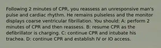 Following 2 minutes of CPR, you reassess an unresponsive man's pulse and cardiac rhythm. He remains pulseless and the monitor displays coarse ventricular fibrillation. You should: A: perform 2 minutes of CPR and then reassess. B: resume CPR as the defibrillator is charging. C: continue CPR and intubate his trachea. D: continue CPR and establish IV or IO access.