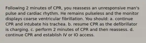 Following 2 minutes of CPR, you reassess an unresponsive man's pulse and cardiac rhythm. He remains pulseless and the monitor displays coarse ventricular fibrillation. You should: a. continue CPR and intubate his trachea. b. resume CPR as the defibrillator is charging. c. perform 2 minutes of CPR and then reassess. d. continue CPR and establish IV or IO access.